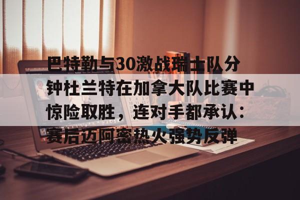 电子竞技app官方网-包含巴特勒与30激战瑞士队分钟杜兰特在加拿大队比赛中惊险取胜，连对手都承认：赛后迈阿密热火强势反弹的词条