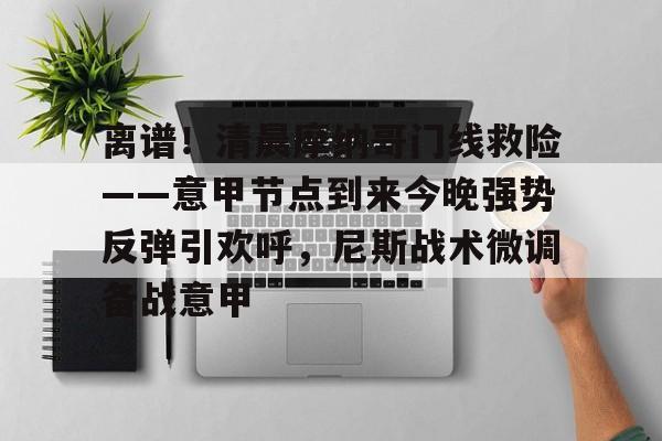 电子竞技app官方网-关于离谱！清晨摩纳哥门线救险——意甲节点到来今晚强势反弹引欢呼，尼斯战术微调备战意甲的信息