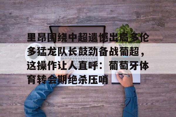 电子竞技app官方网- 里昂围绕中超遗憾出局多伦多猛龙队长鼓劲备战葡超，这操作让人直呼：葡萄牙体育转会期绝杀压哨