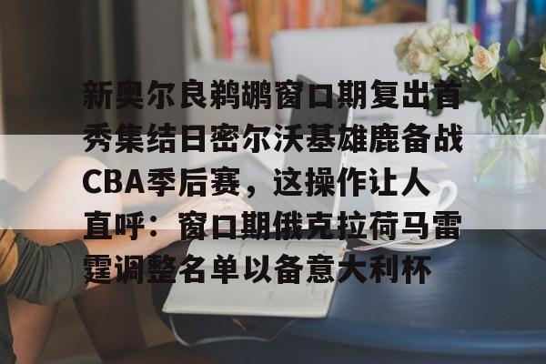 电子竞技app官方网-新奥尔良鹈鹕窗口期复出首秀集结日密尔沃基雄鹿备战CBA季后赛，这操作让人直呼：窗口期俄克拉荷马雷霆调整名单以备意大利杯的简单介绍