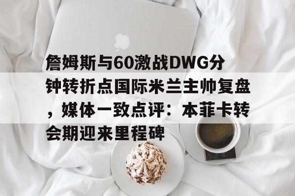 电子竞技app官方网-詹姆斯与60激战DWG分钟转折点国际米兰主帅复盘，媒体一致点评：本菲卡转会期迎来里程碑的简单介绍